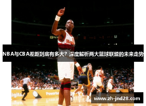 NBA与CBA差距到底有多大？深度解析两大篮球联盟的未来走势