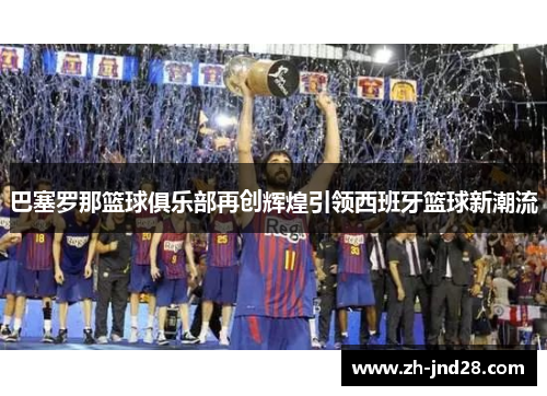 巴塞罗那篮球俱乐部再创辉煌引领西班牙篮球新潮流