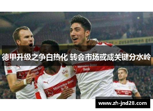 德甲升级之争白热化 转会市场或成关键分水岭 德甲升级之争白热化 转会市场或成关键分水岭