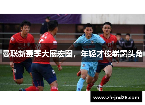 曼联新赛季大展宏图,年轻才俊崭露头角 曼联新赛季大展宏图,年轻才俊崭露头角