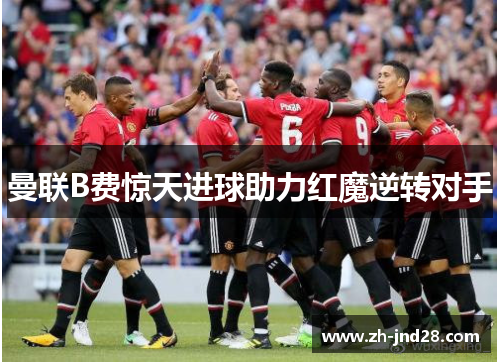 曼联B费惊天进球助力红魔逆转对手 曼联B费惊天进球助力红魔逆转对手